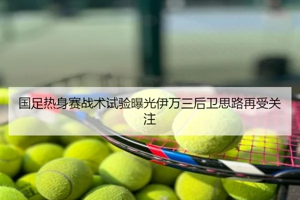 国足热身赛战术试验曝光伊万三后卫思路再受关注