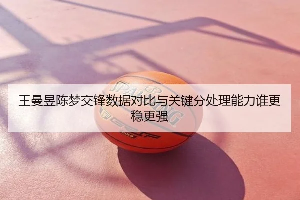 王曼昱陈梦交锋数据对比与关键分处理能力谁更稳更强