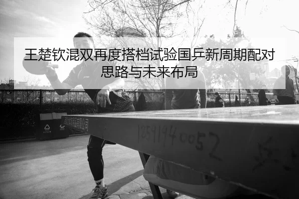 王楚钦混双再度搭档试验国乒新周期配对思路与未来布局
