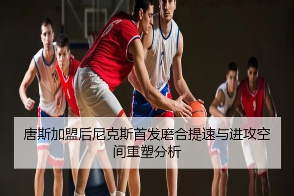 唐斯加盟后尼克斯首发磨合提速与进攻空间重塑分析